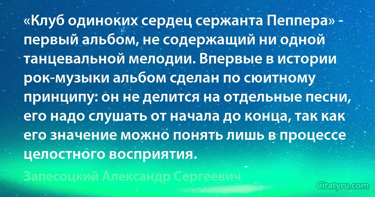 «Клуб одиноких сердец сержанта Пеппера» - первый альбом, не содержащий ни одной танцевальной мелодии. Впервые в истории рок-музыки альбом сделан по сюитному принципу: он не делится на отдельные песни, его надо слушать от начала до конца, так как его значение можно понять лишь в процессе целостного восприятия. (Запесоцкий Александр Сергеевич)