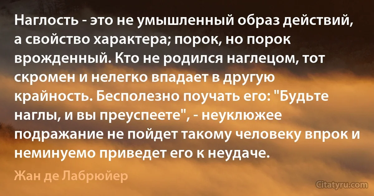 Наглость - это не умышленный образ действий, а свойство характера; порок, но порок врожденный. Кто не родился наглецом, тот скромен и нелегко впадает в другую крайность. Бесполезно поучать его: "Будьте наглы, и вы преуспеете", - неуклюжее подражание не пойдет такому человеку впрок и неминуемо приведет его к неудаче. (Жан де Лабрюйер)