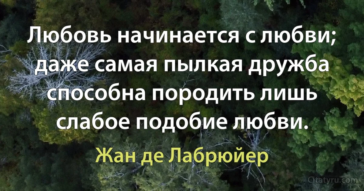 Любовь начинается с любви; даже самая пылкая дружба способна породить лишь слабое подобие любви. (Жан де Лабрюйер)