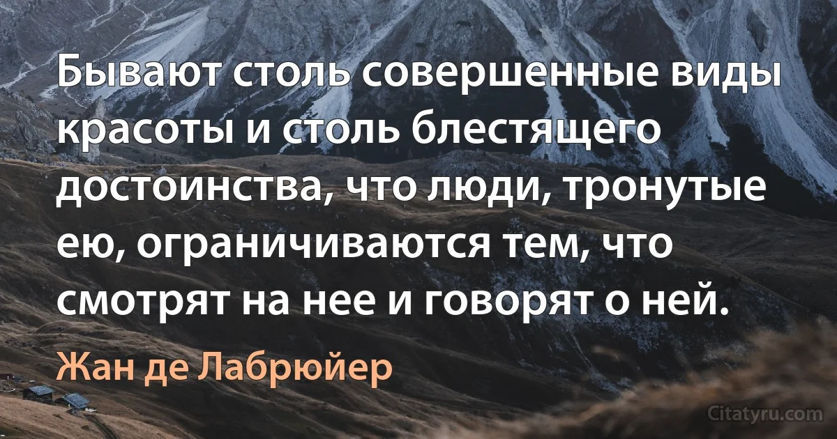 Бывают столь совершенные виды красоты и столь блестящего достоинства, что люди, тронутые ею, ограничиваются тем, что смотрят на нее и говорят о ней. (Жан де Лабрюйер)