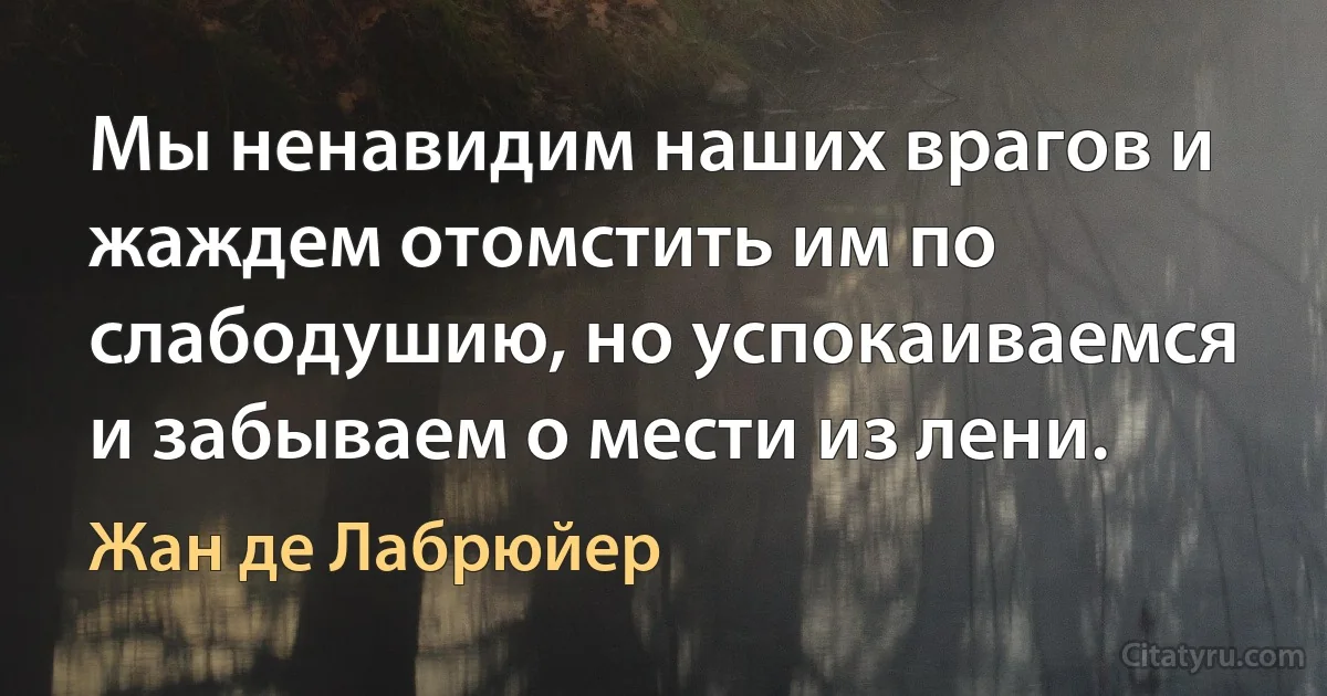 Мы ненавидим наших врагов и жаждем отомстить им по слабодушию, но успокаиваемся и забываем о мести из лени. (Жан де Лабрюйер)