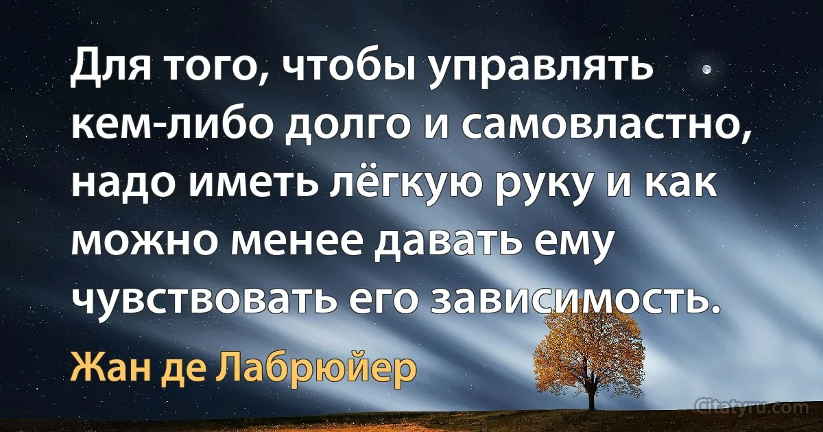 Для того, чтобы управлять кем-либо долго и самовластно, надо иметь лёгкую руку и как можно менее давать ему чувствовать его зависимость. (Жан де Лабрюйер)