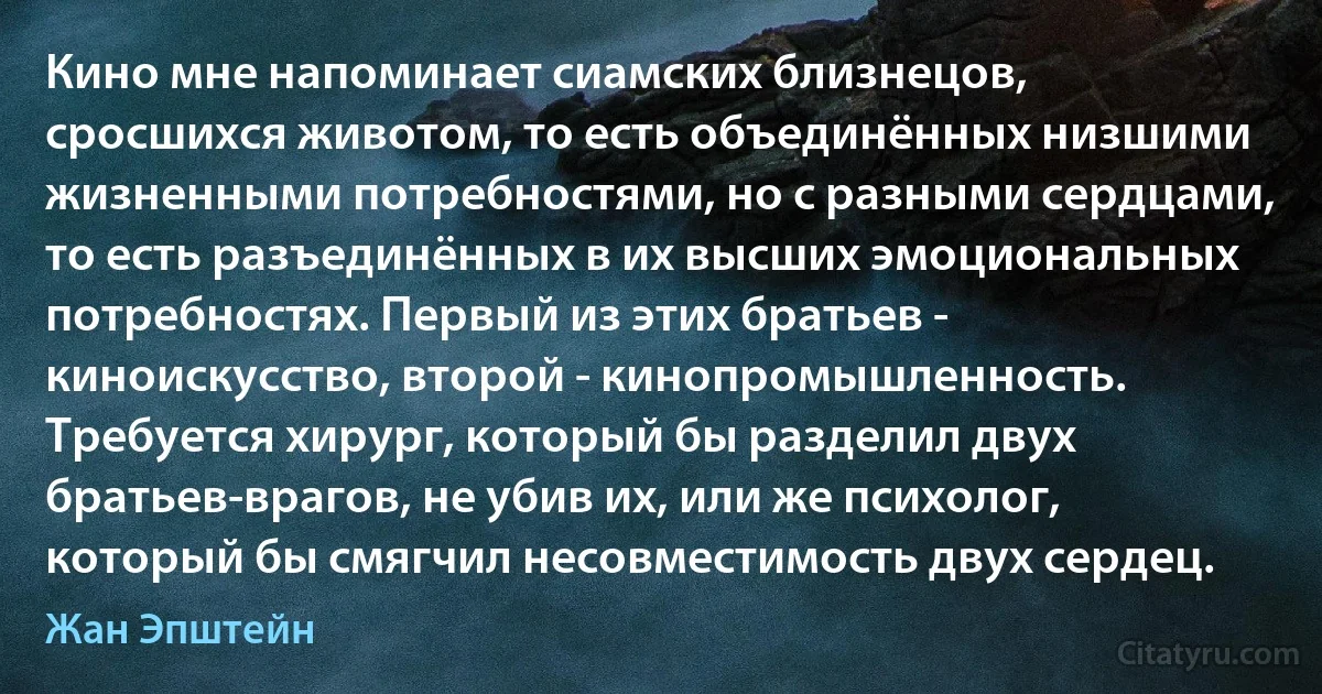 Кино мне напоминает сиамских близнецов, сросшихся животом, то есть объединённых низшими жизненными потребностями, но с разными сердцами, то есть разъединённых в их высших эмоциональных потребностях. Первый из этих братьев - киноискусство, второй - кинопромышленность. Требуется хирург, который бы разделил двух братьев-врагов, не убив их, или же психолог, который бы смягчил несовместимость двух сердец. (Жан Эпштейн)