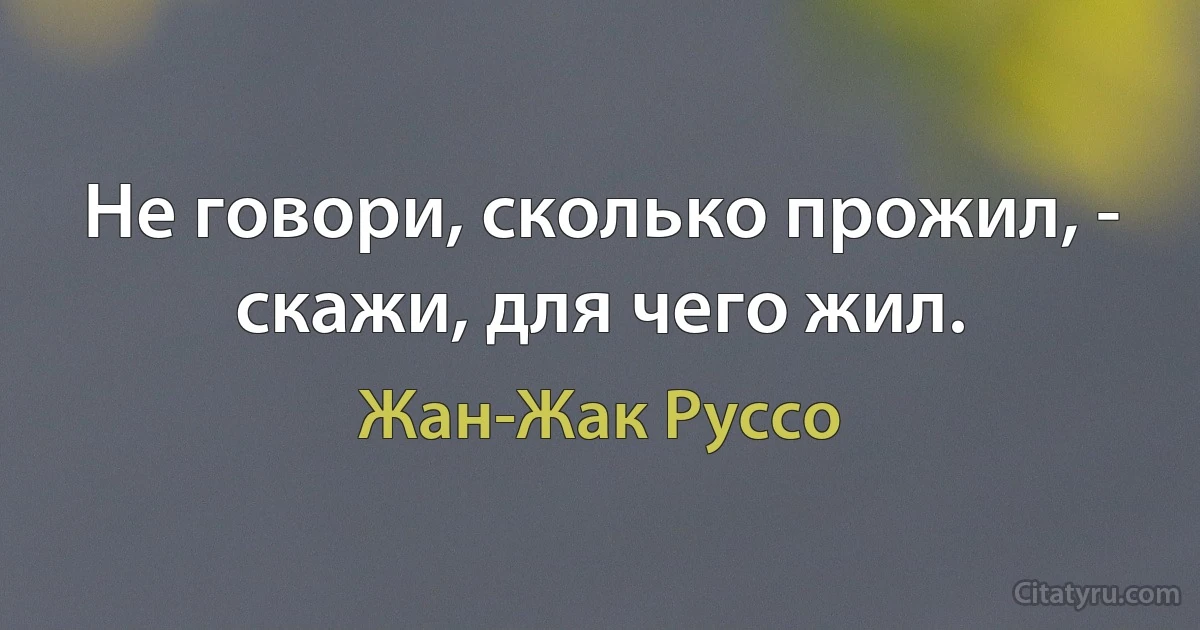 Не говори, сколько прожил, - скажи, для чего жил. (Жан-Жак Руссо)