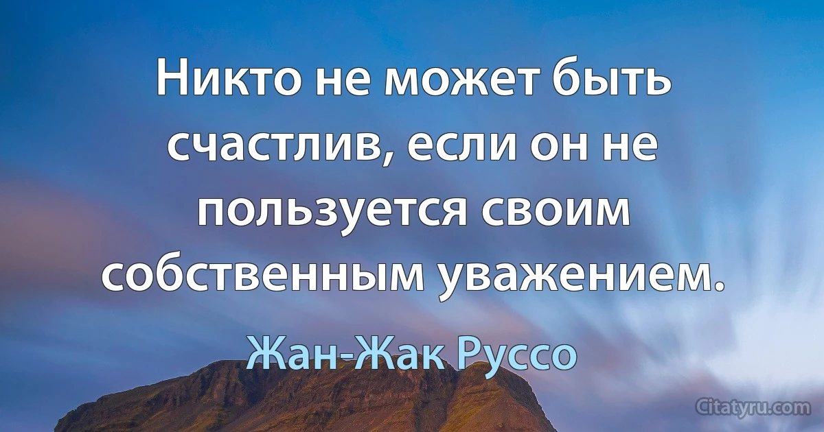 Никто не может быть счастлив, если он не пользуется своим собственным уважением. (Жан-Жак Руссо)