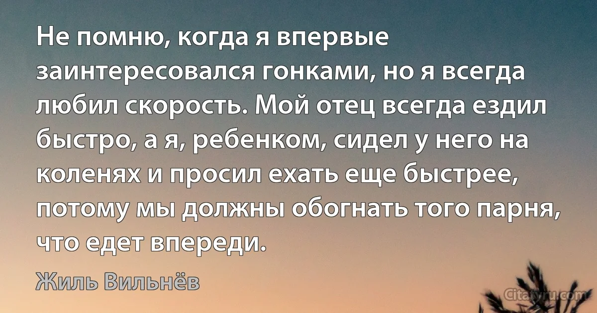 Не помню, когда я впервые заинтересовался гонками, но я всегда любил скорость. Мой отец всегда ездил быстро, а я, ребенком, сидел у него на коленях и просил ехать еще быстрее, потому мы должны обогнать того парня, что едет впереди. (Жиль Вильнёв)