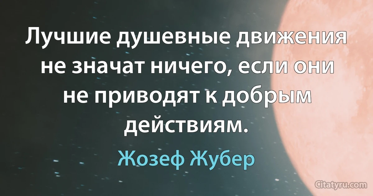 Лучшие душевные движения не значат ничего, если они не приводят к добрым действиям. (Жозеф Жубер)