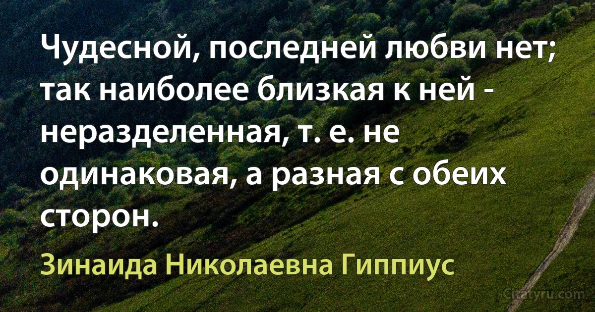 Чудесной, последней любви нет; так наиболее близкая к ней - неразделенная, т. е. не одинаковая, а разная с обеих сторон. (Зинаида Николаевна Гиппиус)