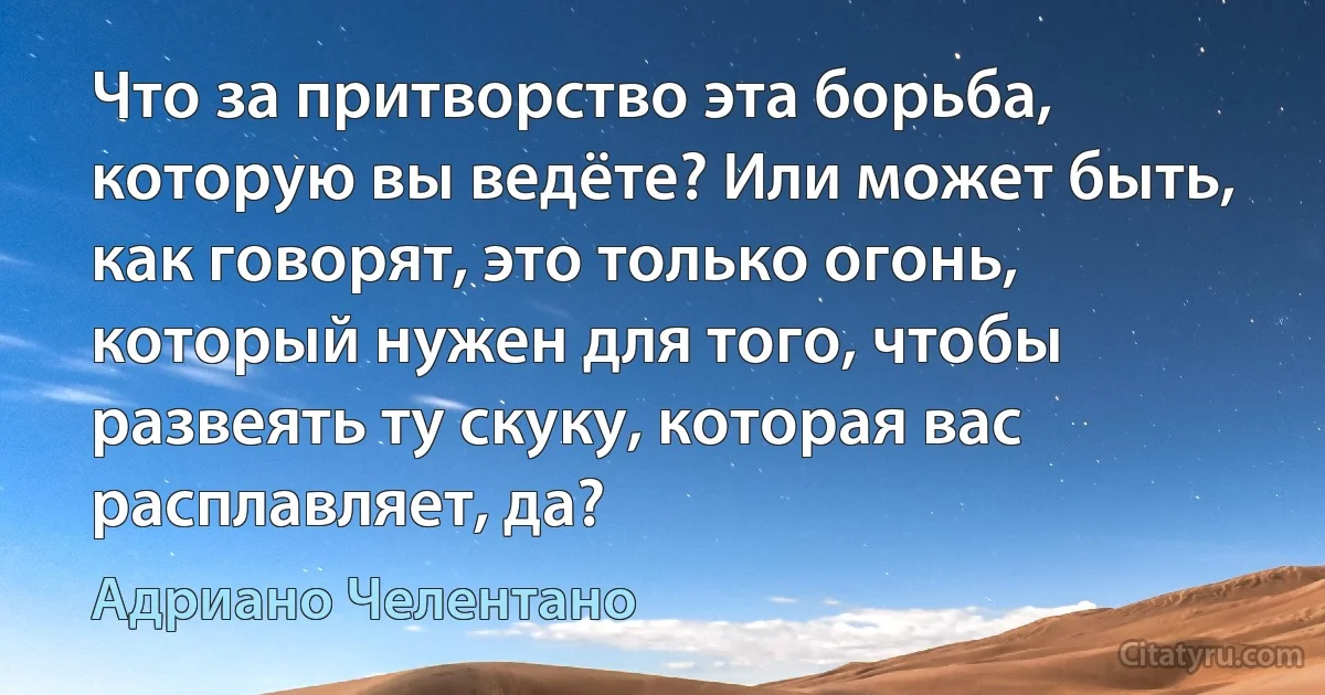 Что за притворство эта борьба, которую вы ведёте? Или может быть, как говорят, это только огонь, который нужен для того, чтобы развеять ту скуку, которая вас расплавляет, да? (Адриано Челентано)