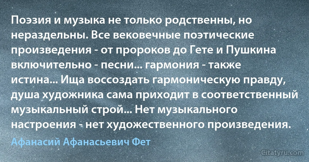 Поэзия и музыка не только родственны, но нераздельны. Все вековечные поэтические произведения - от пророков до Гете и Пушкина включительно - песни... гармония - также истина... Ища воссоздать гармоническую правду, душа художника сама приходит в соответственный музыкальный строй... Нет музыкального настроения - нет художественного произведения. (Афанасий Афанасьевич Фет)