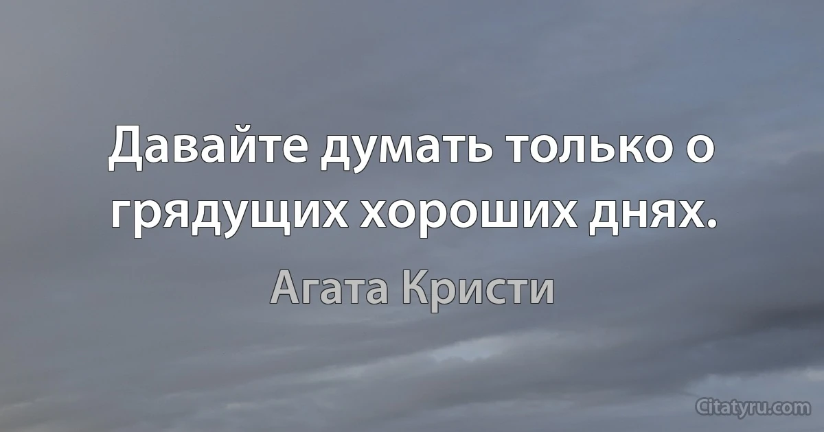 Давайте думать только о грядущих хороших днях. (Агата Кристи)