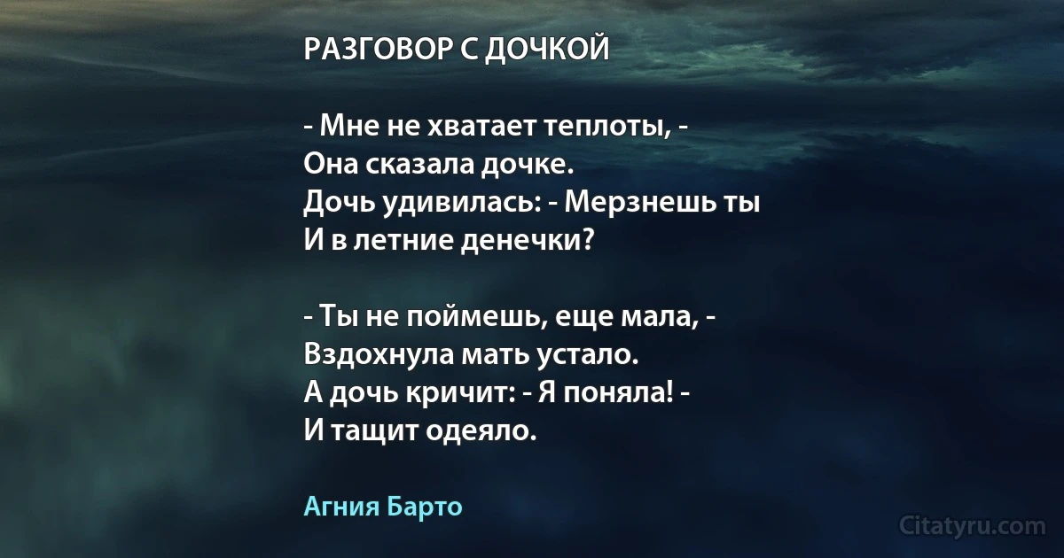 РАЗГОВОР С ДОЧКОЙ

- Мне не хватает теплоты, -
Она сказала дочке.
Дочь удивилась: - Мерзнешь ты
И в летние денечки?

- Ты не поймешь, еще мала, -
Вздохнула мать устало.
А дочь кричит: - Я поняла! -
И тащит одеяло. (Агния Барто)