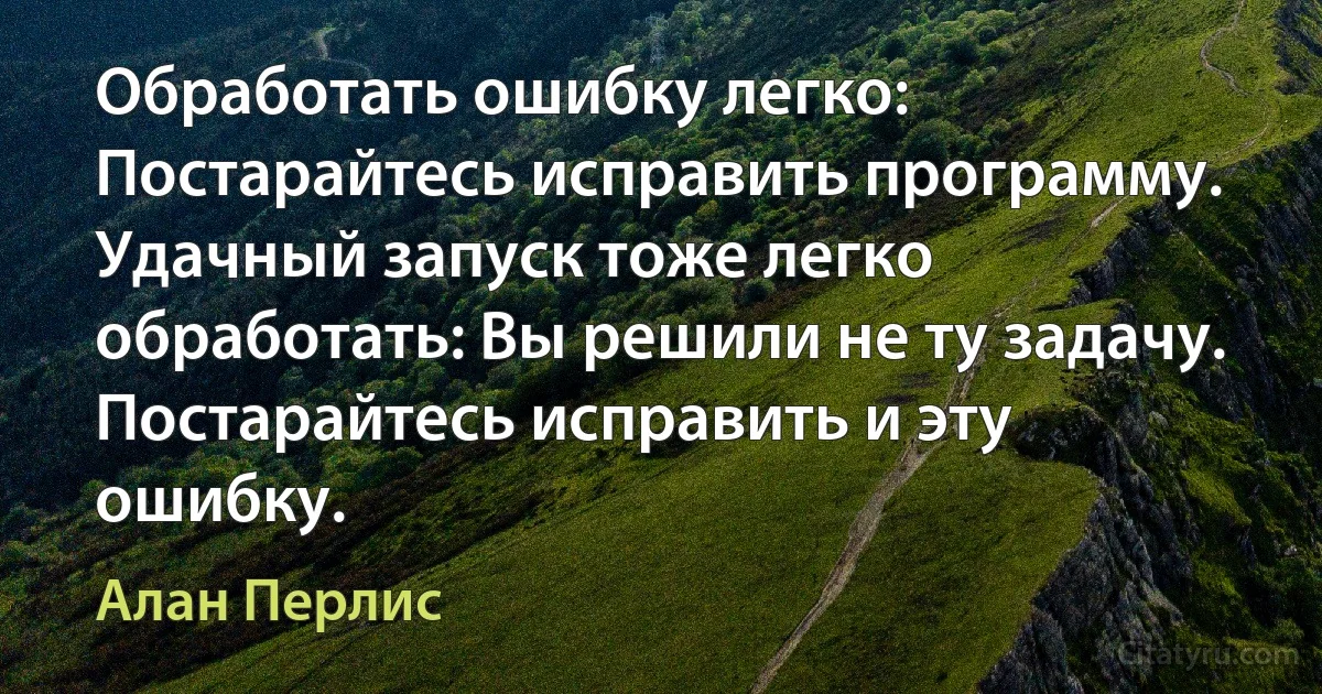 Обработать ошибку легко: Постарайтесь исправить программу. Удачный запуск тоже легко обработать: Вы решили не ту задачу. Постарайтесь исправить и эту ошибку. (Алан Перлис)