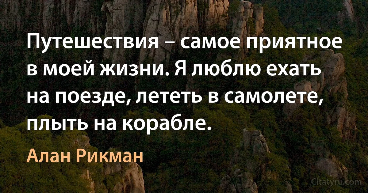 Путешествия – самое приятное в моей жизни. Я люблю ехать на поезде, лететь в самолете, плыть на корабле. (Алан Рикман)