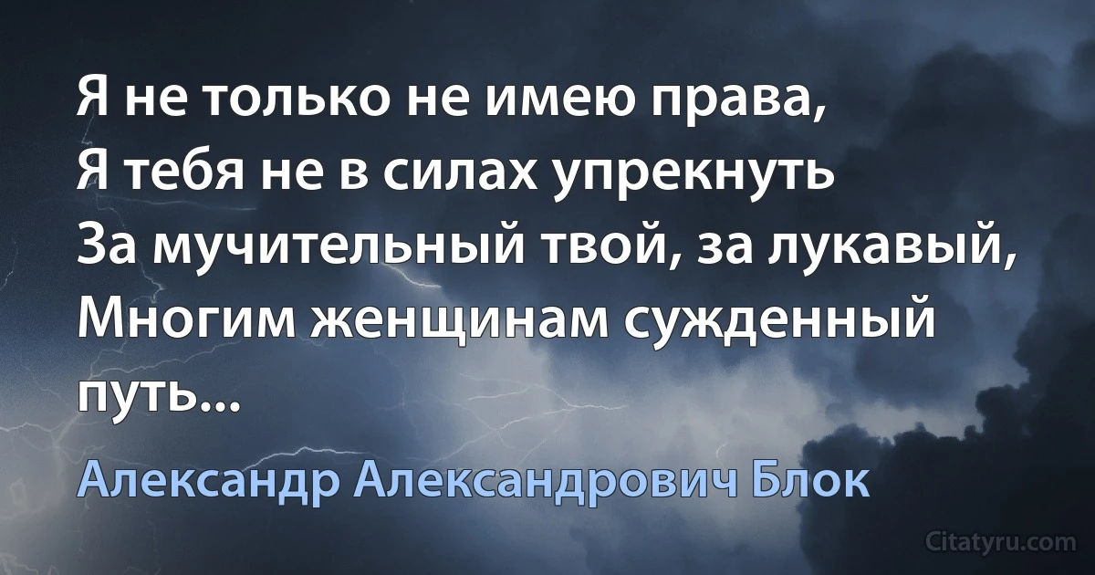 Я не только не имею права,
Я тебя не в силах упрекнуть
За мучительный твой, за лукавый,
Многим женщинам сужденный путь... (Александр Александрович Блок)