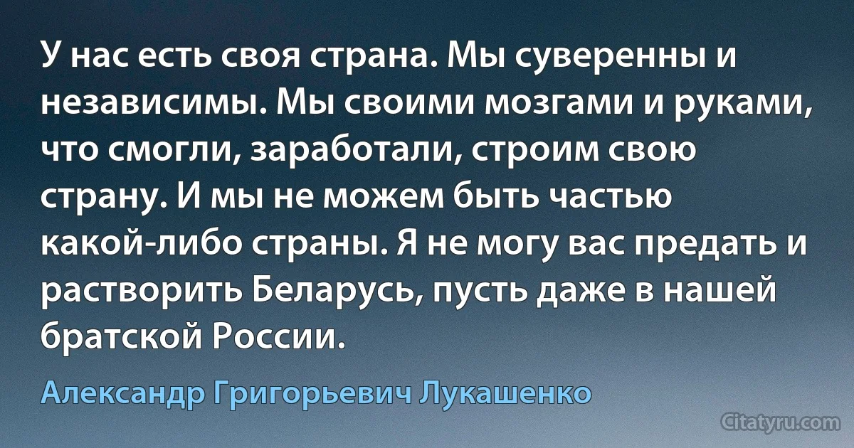 У нас есть своя страна. Мы суверенны и независимы. Мы своими мозгами и руками, что смогли, заработали, строим свою страну. И мы не можем быть частью какой-либо страны. Я не могу вас предать и растворить Беларусь, пусть даже в нашей братской России. (Александр Григорьевич Лукашенко)