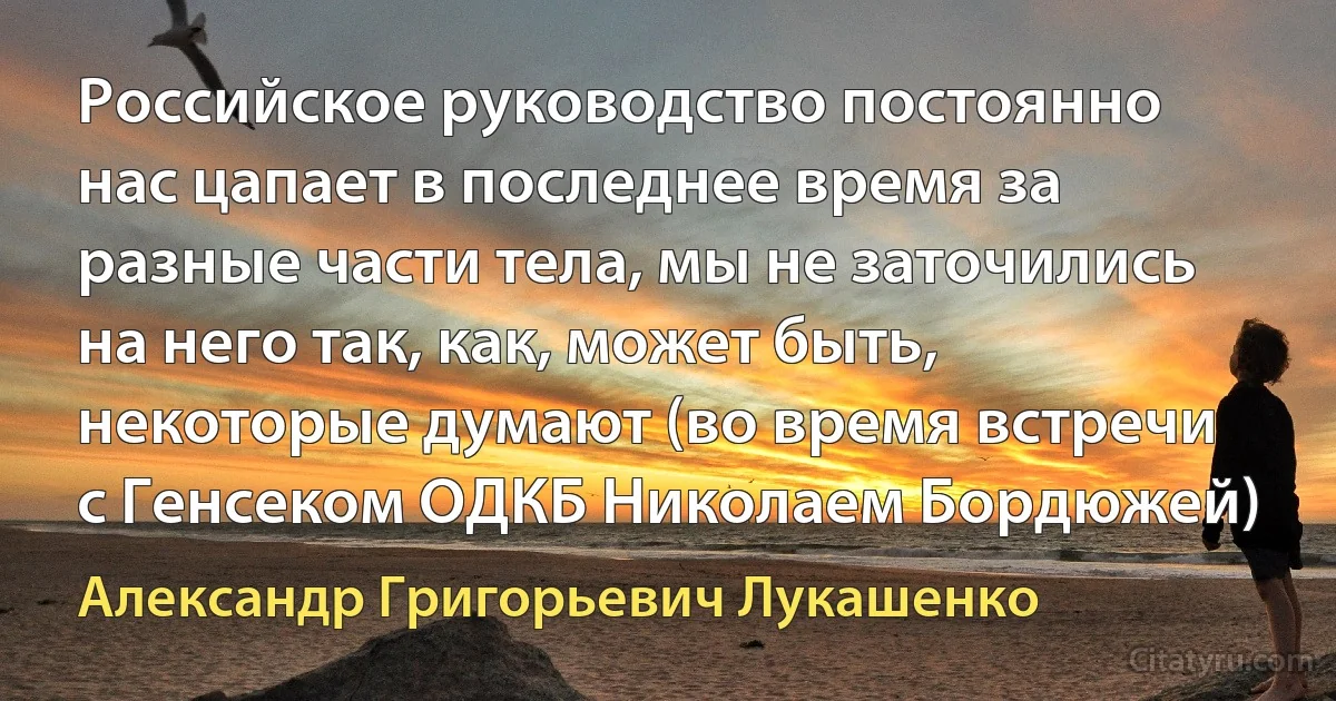 Российское руководство постоянно нас цапает в последнее время за разные части тела, мы не заточились на него так, как, может быть, некоторые думают (во время встречи с Генсеком ОДКБ Николаем Бордюжей) (Александр Григорьевич Лукашенко)