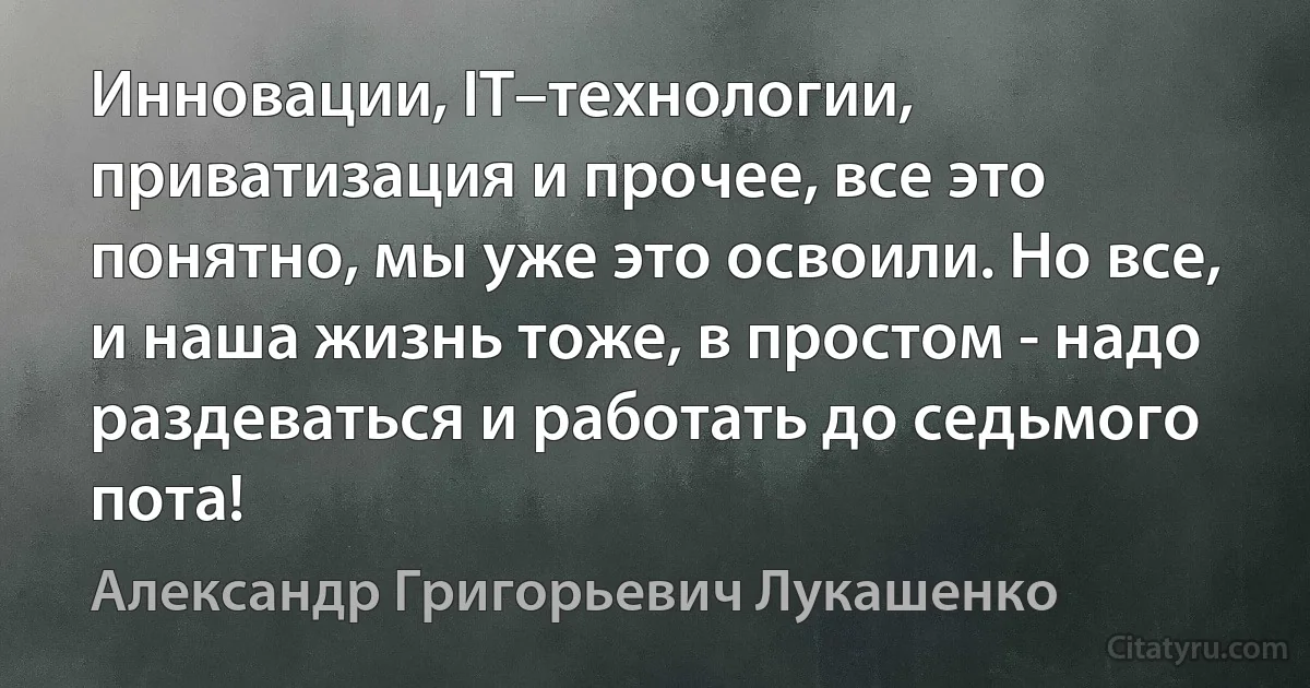 Инновации, IT–технологии, приватизация и прочее, все это понятно, мы уже это освоили. Но все, и наша жизнь тоже, в простом - надо раздеваться и работать до седьмого пота! (Александр Григорьевич Лукашенко)