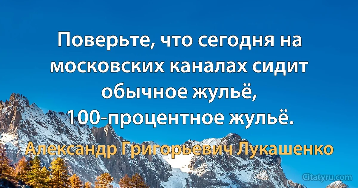 Поверьте, что сегодня на московских каналах сидит обычное жульё, 100-процентное жульё. (Александр Григорьевич Лукашенко)