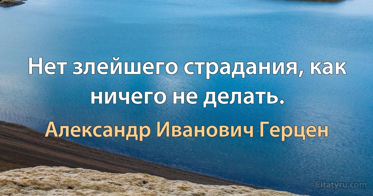 Нет злейшего страдания, как ничего не делать. (Александр Иванович Герцен)