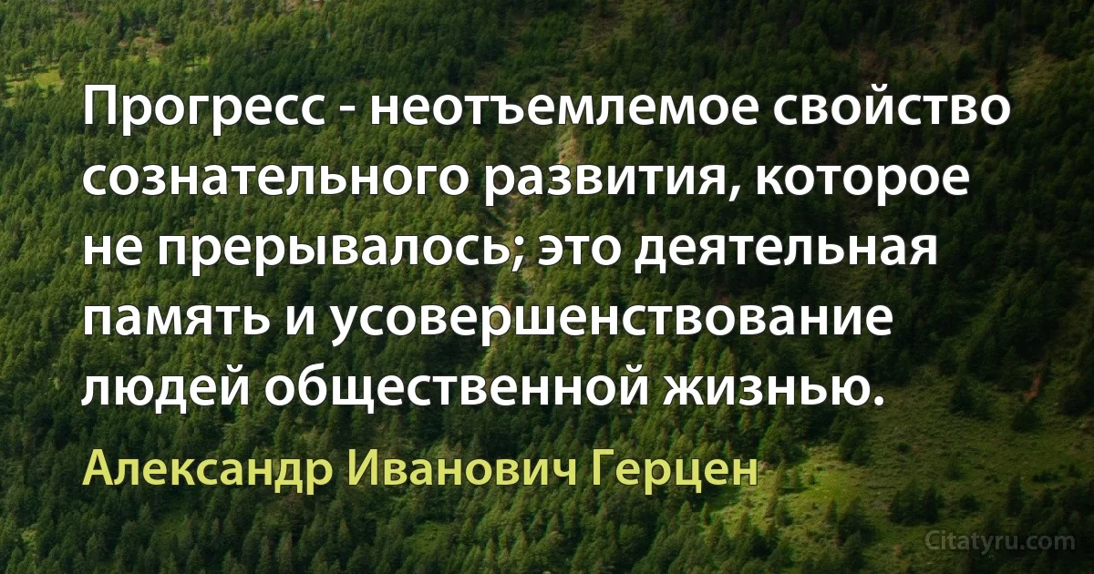 Прогресс - неотъемлемое свойство сознательного развития, которое не прерывалось; это деятельная память и усовершенствование людей общественной жизнью. (Александр Иванович Герцен)