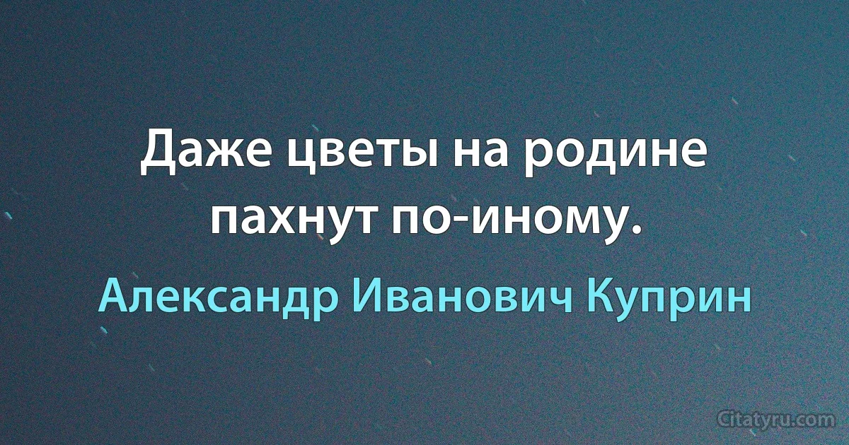 Даже цветы на родине пахнут по-иному. (Александр Иванович Куприн)