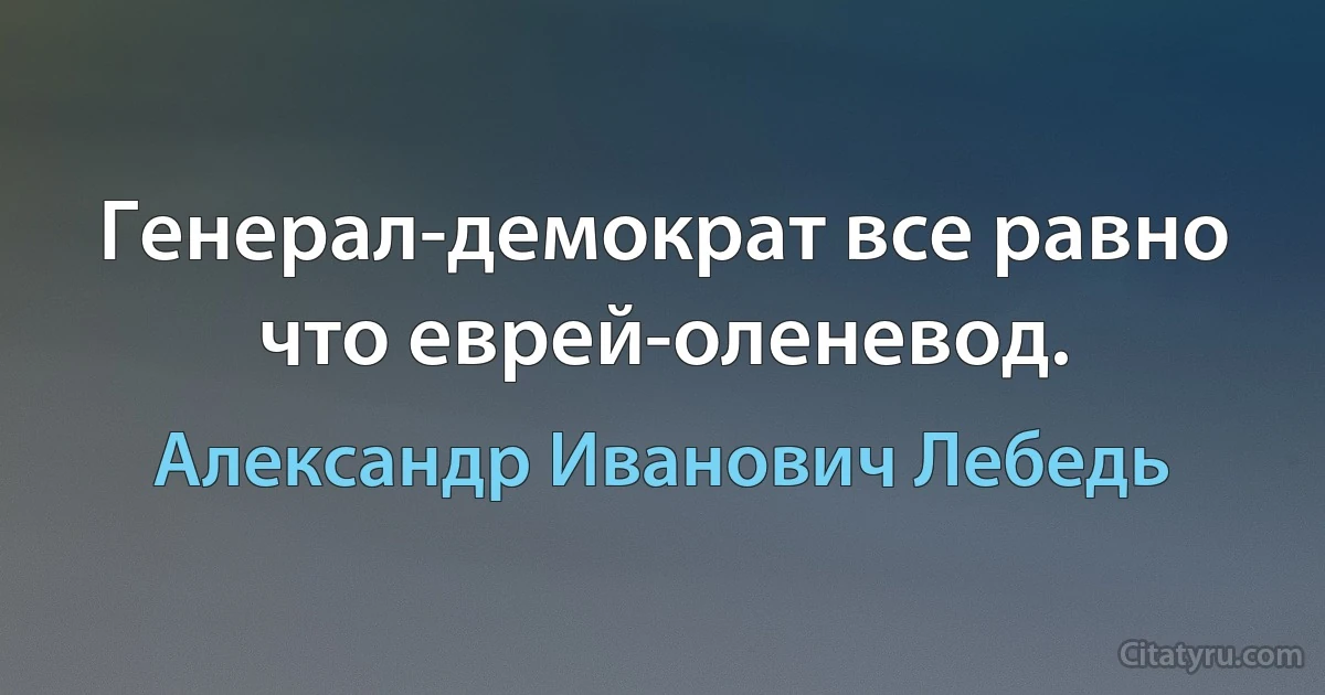 Генерал-демократ все равно что еврей-оленевод. (Александр Иванович Лебедь)