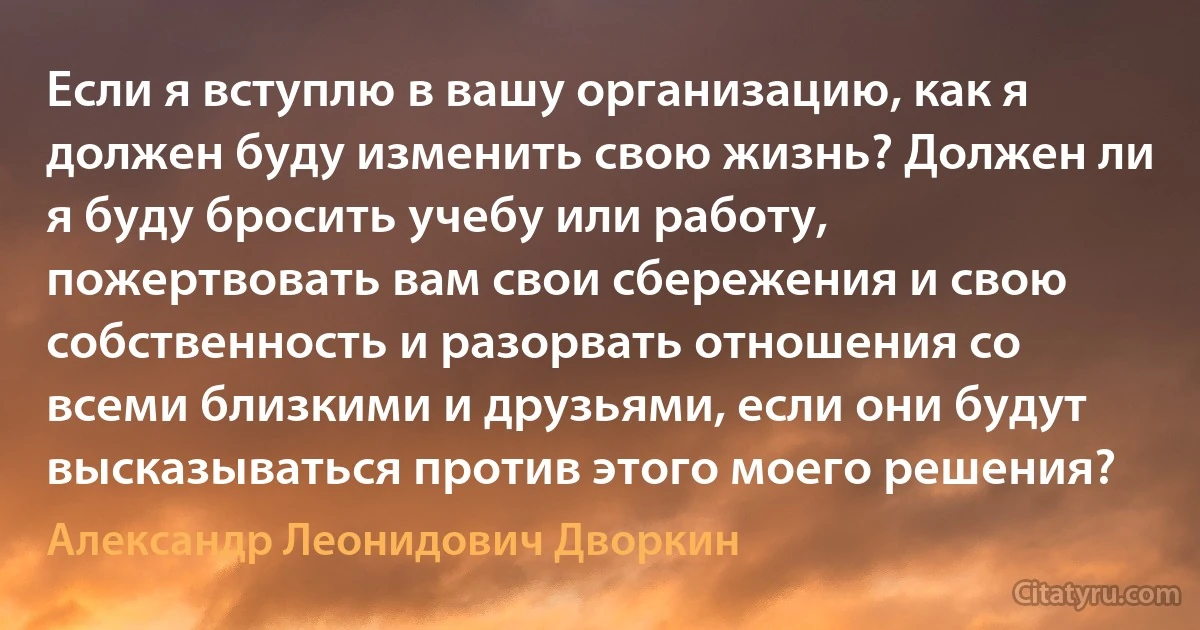 Если я вступлю в вашу организацию, как я должен буду изменить свою жизнь? Должен ли я буду бросить учебу или работу, пожертвовать вам свои сбережения и свою собственность и разорвать отношения со всеми близкими и друзьями, если они будут высказываться против этого моего решения? (Александр Леонидович Дворкин)