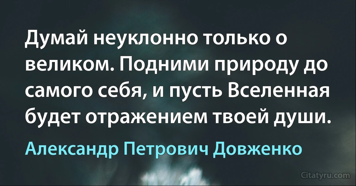 Думай неуклонно только о великом. Подними природу до самого себя, и пусть Вселенная будет отражением твоей души. (Александр Петрович Довженко)