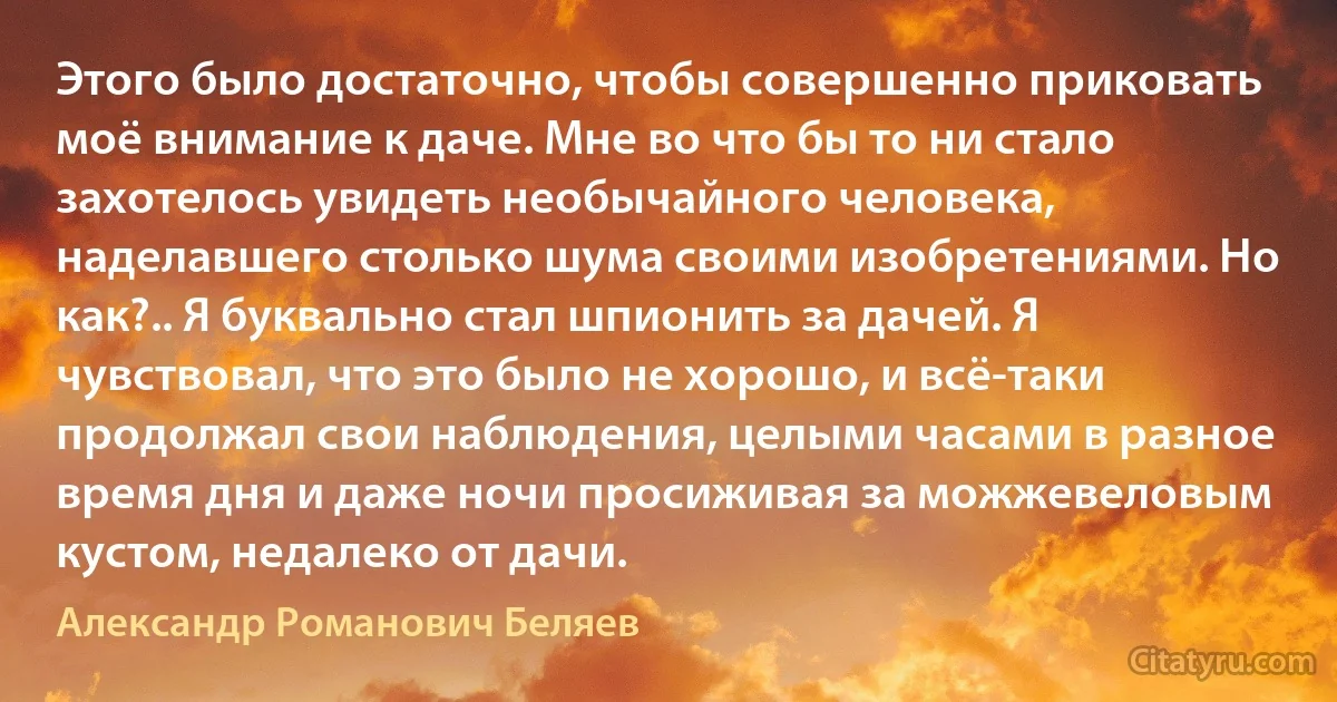 Этого было достаточно, чтобы совершенно приковать моё внимание к даче. Мне во что бы то ни стало захотелось увидеть необычайного человека, наделавшего столько шума своими изобретениями. Но как?.. Я буквально стал шпионить за дачей. Я чувствовал, что это было не хорошо, и всё-таки продолжал свои наблюдения, целыми часами в разное время дня и даже ночи просиживая за можжевеловым кустом, недалеко от дачи. (Александр Романович Беляев)