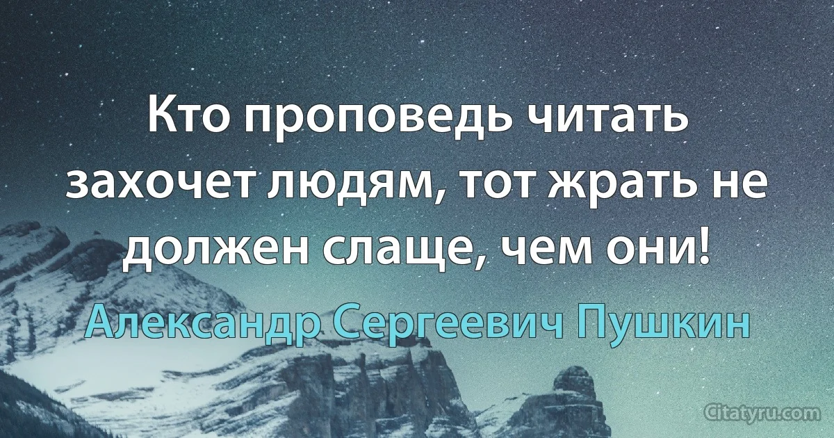 Кто проповедь читать захочет людям, тот жрать не должен слаще, чем они! (Александр Сергеевич Пушкин)