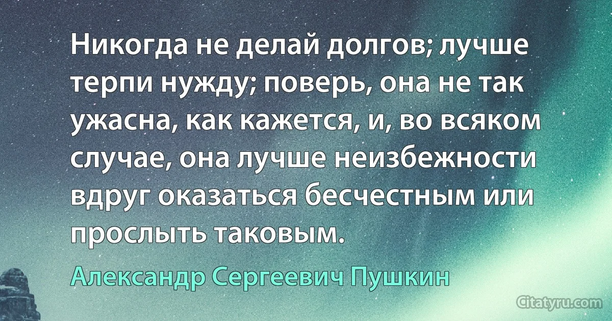 Никогда не делай долгов; лучше терпи нужду; поверь, она не так ужасна, как кажется, и, во всяком случае, она лучше неизбежности вдруг оказаться бесчестным или прослыть таковым. (Александр Сергеевич Пушкин)