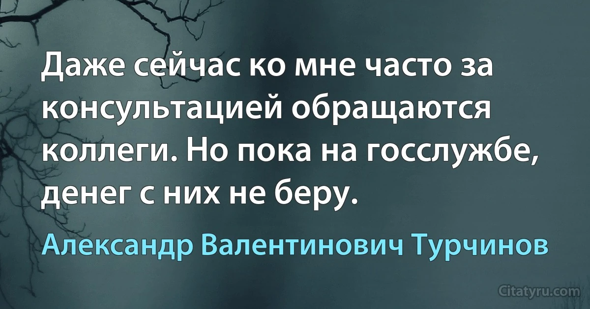 Даже сейчас ко мне часто за консультацией обращаются коллеги. Но пока на госслужбе, денег с них не беру. (Александр Валентинович Турчинов)