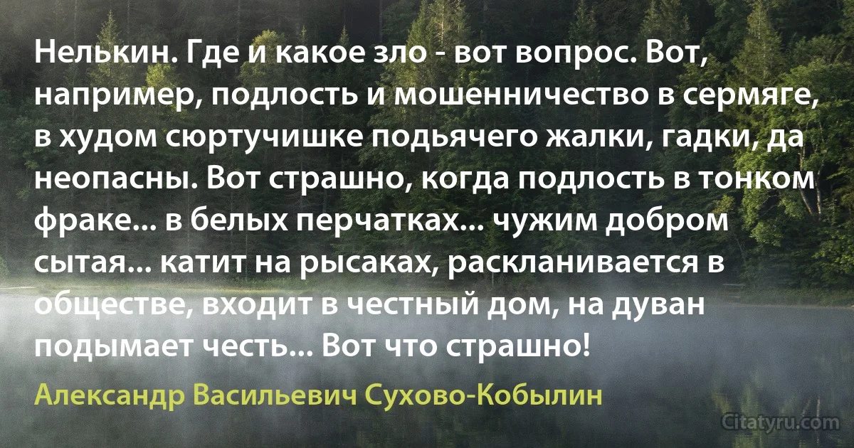 Нелькин. Где и какое зло - вот вопрос. Вот, например, подлость и мошенничество в сермяге, в худом сюртучишке подьячего жалки, гадки, да неопасны. Вот страшно, когда подлость в тонком фраке... в белых перчатках... чужим добром сытая... катит на рысаках, раскланивается в обществе, входит в честный дом, на дуван подымает честь... Вот что страшно! (Александр Васильевич Сухово-Кобылин)