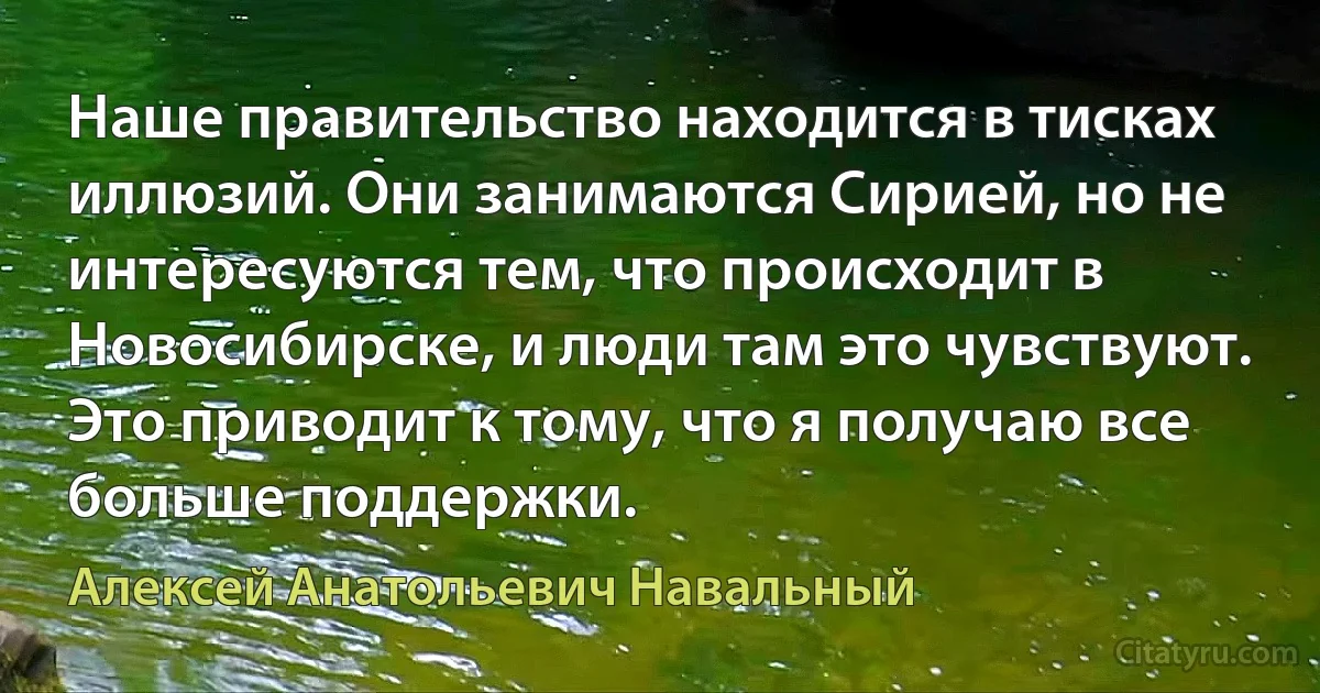 Наше правительство находится в тисках иллюзий. Они занимаются Сирией, но не интересуются тем, что происходит в Новосибирске, и люди там это чувствуют. Это приводит к тому, что я получаю все больше поддержки. (Алексей Анатольевич Навальный)