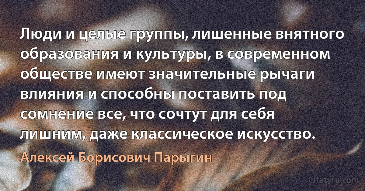 Люди и целые группы, лишенные внятного образования и культуры, в современном обществе имеют значительные рычаги влияния и способны поставить под сомнение все, что сочтут для себя лишним, даже классическое искусство. (Алексей Борисович Парыгин)