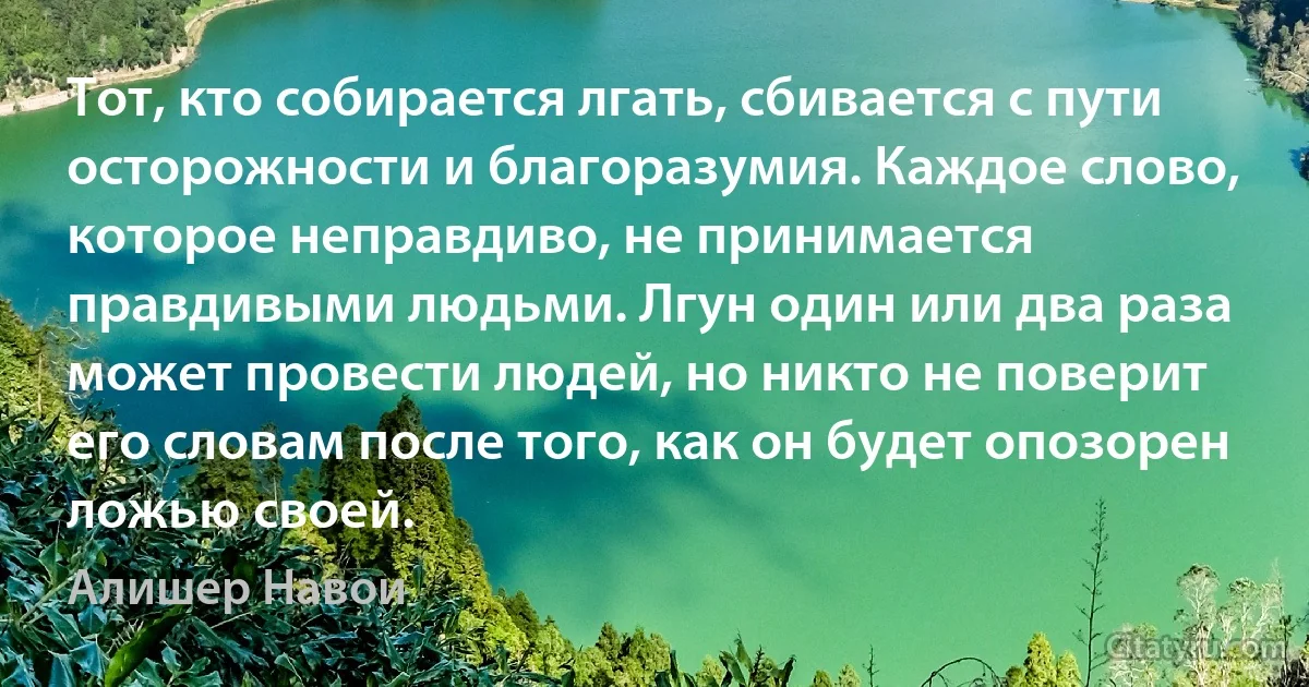 Тот, кто собирается лгать, сбивается с пути осторожности и благоразумия. Каждое слово, которое неправдиво, не принимается правдивыми людьми. Лгун один или два раза может провести людей, но никто не поверит его словам после того, как он будет опозорен ложью своей. (Алишер Навои)