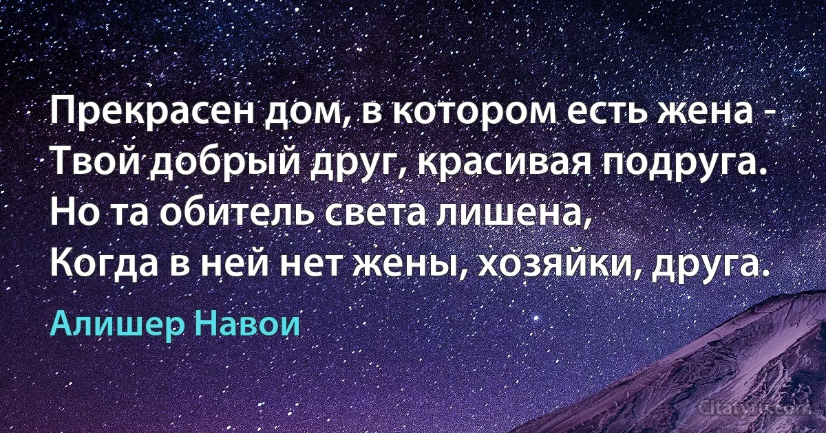 Прекрасен дом, в котором есть жена -
Твой добрый друг, красивая подруга.
Но та обитель света лишена,
Когда в ней нет жены, хозяйки, друга. (Алишер Навои)