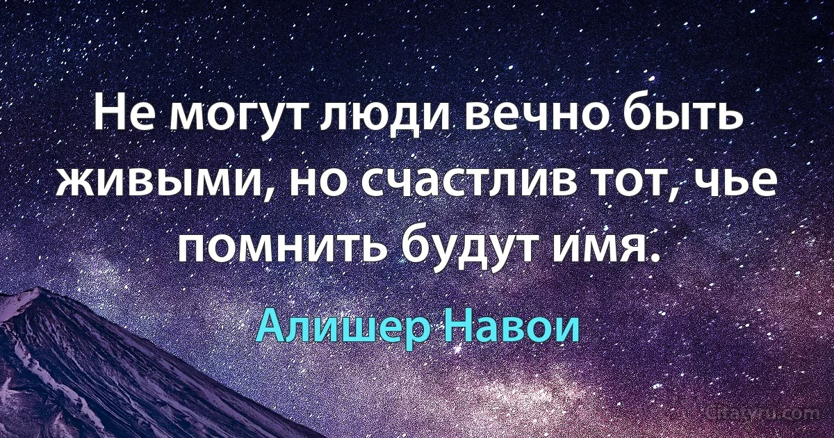 Не могут люди вечно быть живыми, но счастлив тот, чье помнить будут имя. (Алишер Навои)