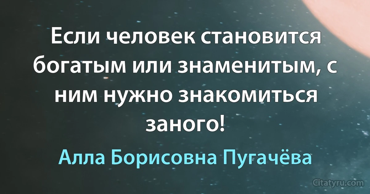 Если человек становится богатым или знаменитым, с ним нужно знакомиться заного! (Алла Борисовна Пугачёва)