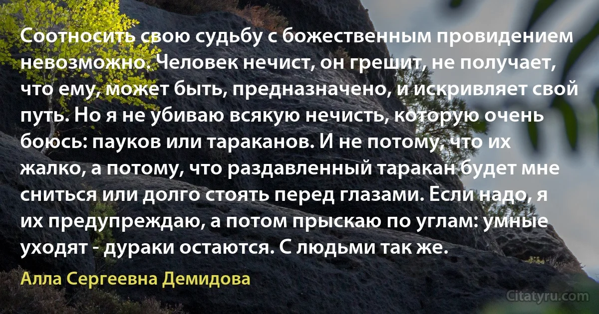 Соотносить свою судьбу с божественным провидением невозможно. Человек нечист, он грешит, не получает, что ему, может быть, предназначено, и искривляет свой путь. Но я не убиваю всякую нечисть, которую очень боюсь: пауков или тараканов. И не потому, что их жалко, а потому, что раздавленный таракан будет мне сниться или долго стоять перед глазами. Если надо, я их предупреждаю, а потом прыскаю по углам: умные уходят - дураки остаются. С людьми так же. (Алла Сергеевна Демидова)