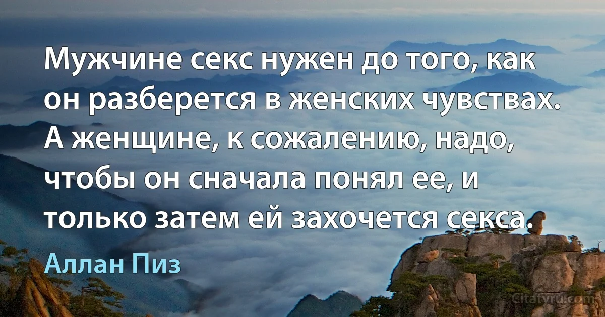 Мужчине секс нужен до того, как он разберется в женских чувствах. А женщине, к сожалению, надо, чтобы он сначала понял ее, и только затем ей захочется секса. (Аллан Пиз)