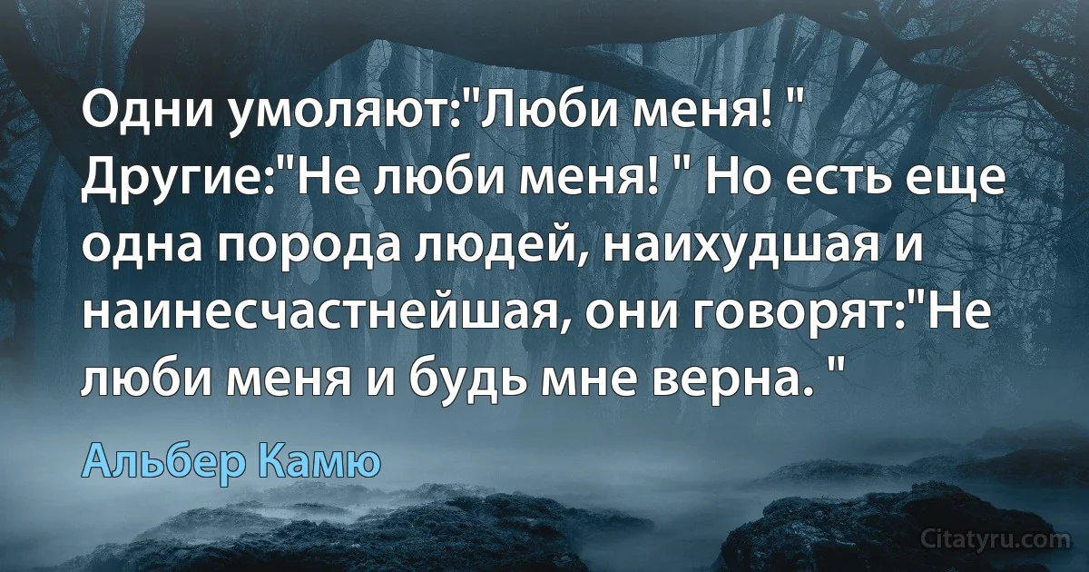 Одни умоляют:"Люби меня! " Другие:"Не люби меня! " Но есть еще одна порода людей, наихудшая и наинесчастнейшая, они говорят:"Не люби меня и будь мне верна. " (Альбер Камю)