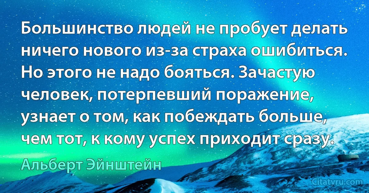 Большинство людей не пробует делать ничего нового из-за страха ошибиться. Но этого не надо бояться. Зачастую человек, потерпевший поражение, узнает о том, как побеждать больше, чем тот, к кому успех приходит сразу. (Альберт Эйнштейн)