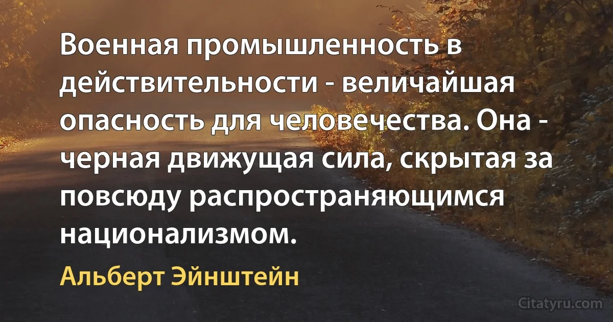 Военная промышленность в действительности - величайшая опасность для человечества. Она - черная движущая сила, скрытая за повсюду распространяющимся национализмом. (Альберт Эйнштейн)