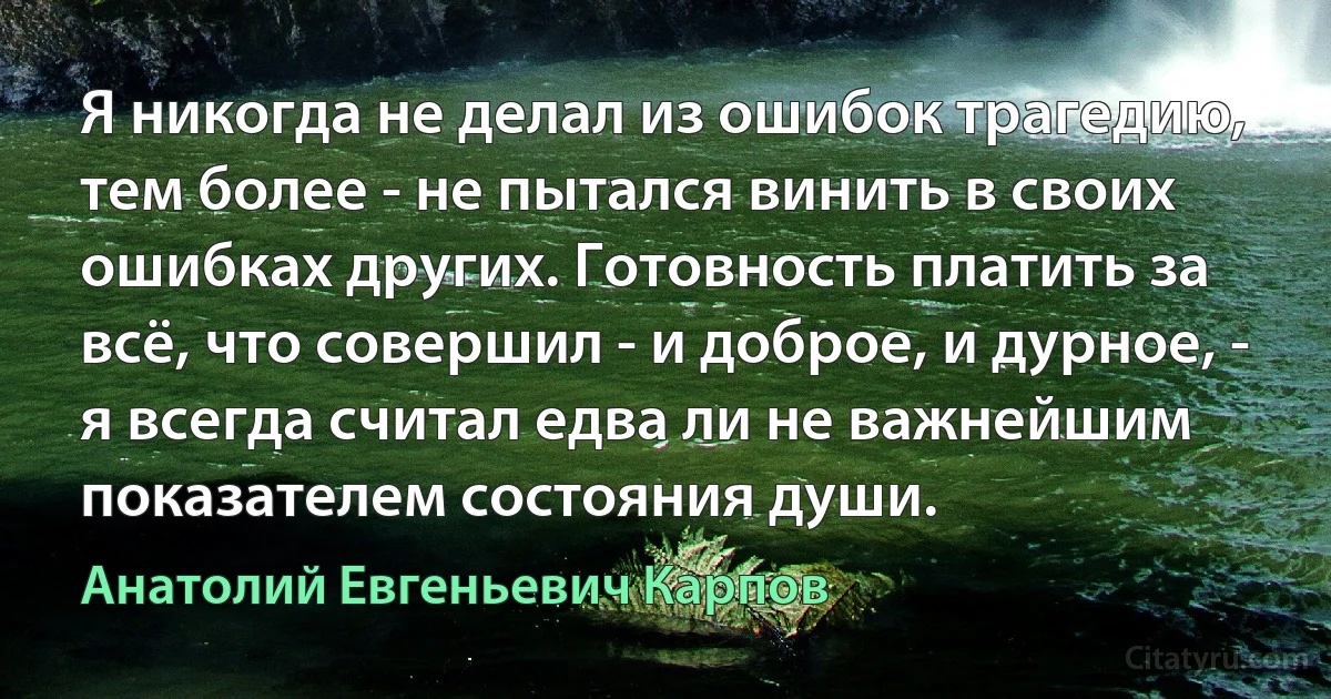 Я никогда не делал из ошибок трагедию, тем более - не пытался винить в своих ошибках других. Готовность платить за всё, что совершил - и доброе, и дурное, - я всегда считал едва ли не важнейшим показателем состояния души. (Анатолий Евгеньевич Карпов)