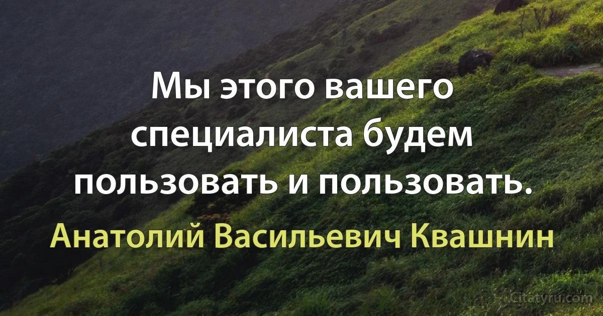 Мы этого вашего специалиста будем пользовать и пользовать. (Анатолий Васильевич Квашнин)