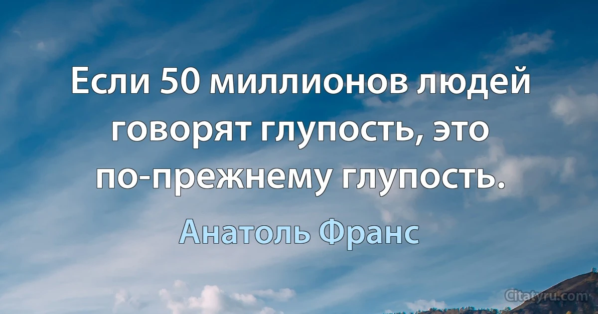 Если 50 миллионов людей говорят глупость, это по-прежнему глупость. (Анатоль Франс)