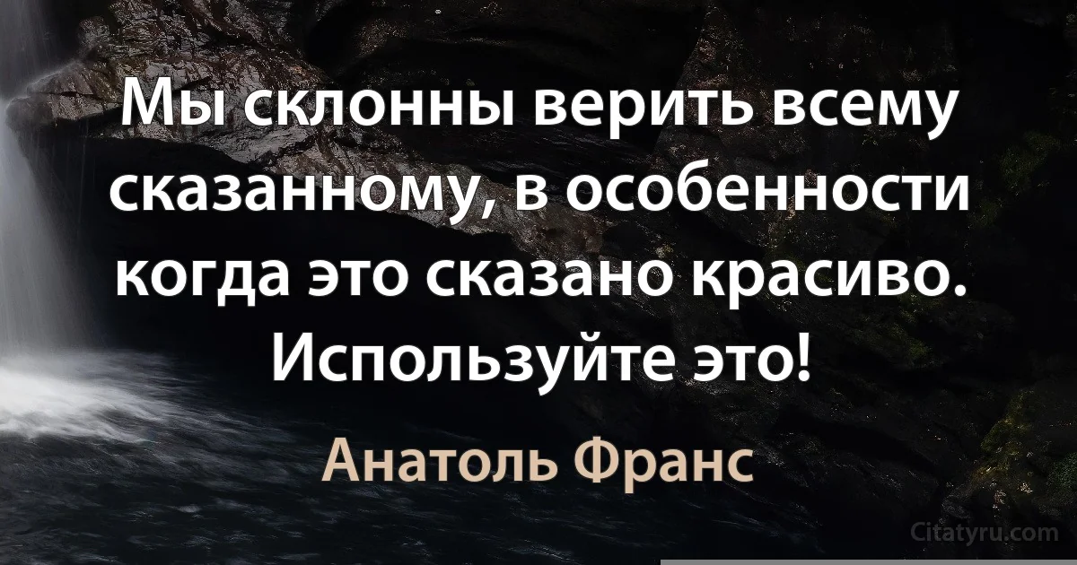 Мы склонны верить всему сказанному, в особенности когда это сказано красиво. Используйте это! (Анатоль Франс)