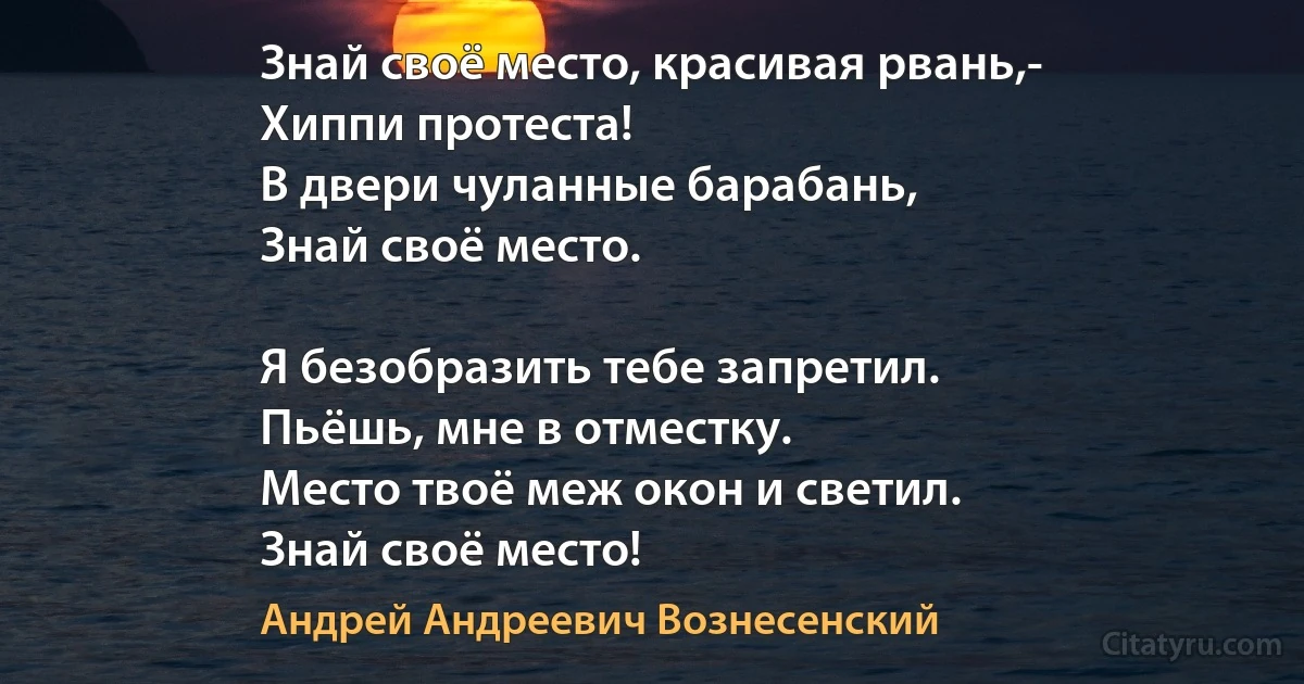 Знай своё место, красивая рвань,-
Хиппи протеста!
В двери чуланные барабань,
Знай своё место.

Я безобразить тебе запретил.
Пьёшь, мне в отместку.
Место твоё меж окон и светил.
Знай своё место! (Андрей Андреевич Вознесенский)